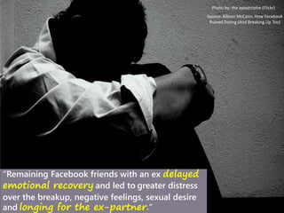 Photo by: the apostrophe (Flickr)
“Remaining Facebook friends with an ex delayed
emotional recovery and led to greater distress
over the breakup, negative feelings, sexual desire
and longing for the ex-partner.”
Source: Allison McCann, How Facebook
Ruined Dating (And Breaking Up Too)
 