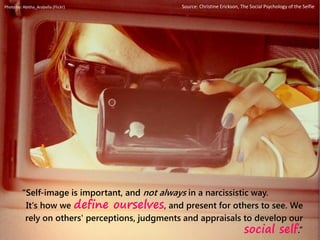 “Self-image is important, and not always in a narcissistic way.
It's how we define ourselves, and present for others to see. We
rely on others' perceptions, judgments and appraisals to develop our
social self.”
Photo by: Abitha_Arabella (Flickr) Source: Christine Erickson, The Social Psychology of the Selfie
 