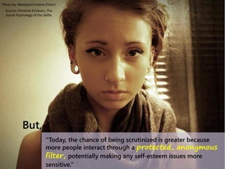 “Today, the chance of being scrutinized is greater because
more people interact through a protected, anonymous
filter, potentially making any self-esteem issues more
sensitive.”
Photo by: MadalynChristine (Flickr)
But,
Source: Christine Erickson, The
Social Psychology of the Selfie
 