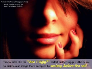 “Social sites like the “Am I Ugly?” reddit further suggests the desire
to maintain an image that's accepted by society before the self.”
Photo by: lulia Pironea Photography (Flickr)
Source: Christine Erickson, The
Social Psychology of the Selfie
 