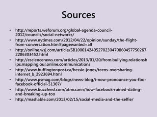 Sources
• http://reports.weforum.org/global-agenda-council-
2012/councils/social-networks/
• http://www.nytimes.com/2012/04/22/opinion/sunday/the-flight-
from-conversation.html?pagewanted=all
• http://online.wsj.com/article/SB1000142405270230470860457750267
2286303452.html
• http://esciencenews.com/articles/2013/01/20/from.bullying.relationsh
ips.mapping.our.online.communications
• http://www.huffingtonpost.ca/hessie-jones/teens-oversharing-
internet_b_2923694.html
• http://www.psmag.com/blogs/news-blog/i-now-pronounce-you-fbo-
facebook-official-51307/
• http://www.buzzfeed.com/atmccann/how-facebook-ruined-dating-
and-breaking-up-too
• http://mashable.com/2013/02/15/social-media-and-the-selfie/
 
