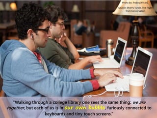“Walking through a college library one sees the same thing: we are
together, but each of us is in our own bubble, furiously connected to
keyboards and tiny touch screens.”
Photo by: froboy (Flickr)
Source: Sherry Turkle, The Flight
from Conversation
 
