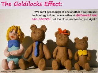 “We can’t get enough of one another if we can use
technology to keep one another at distances we
can control: not too close, not too far, just right.”
Photo by: Linda (Flickr)
The Goldilocks Effect:
Source: Sherry Turkle, The Flight from Conversation
 