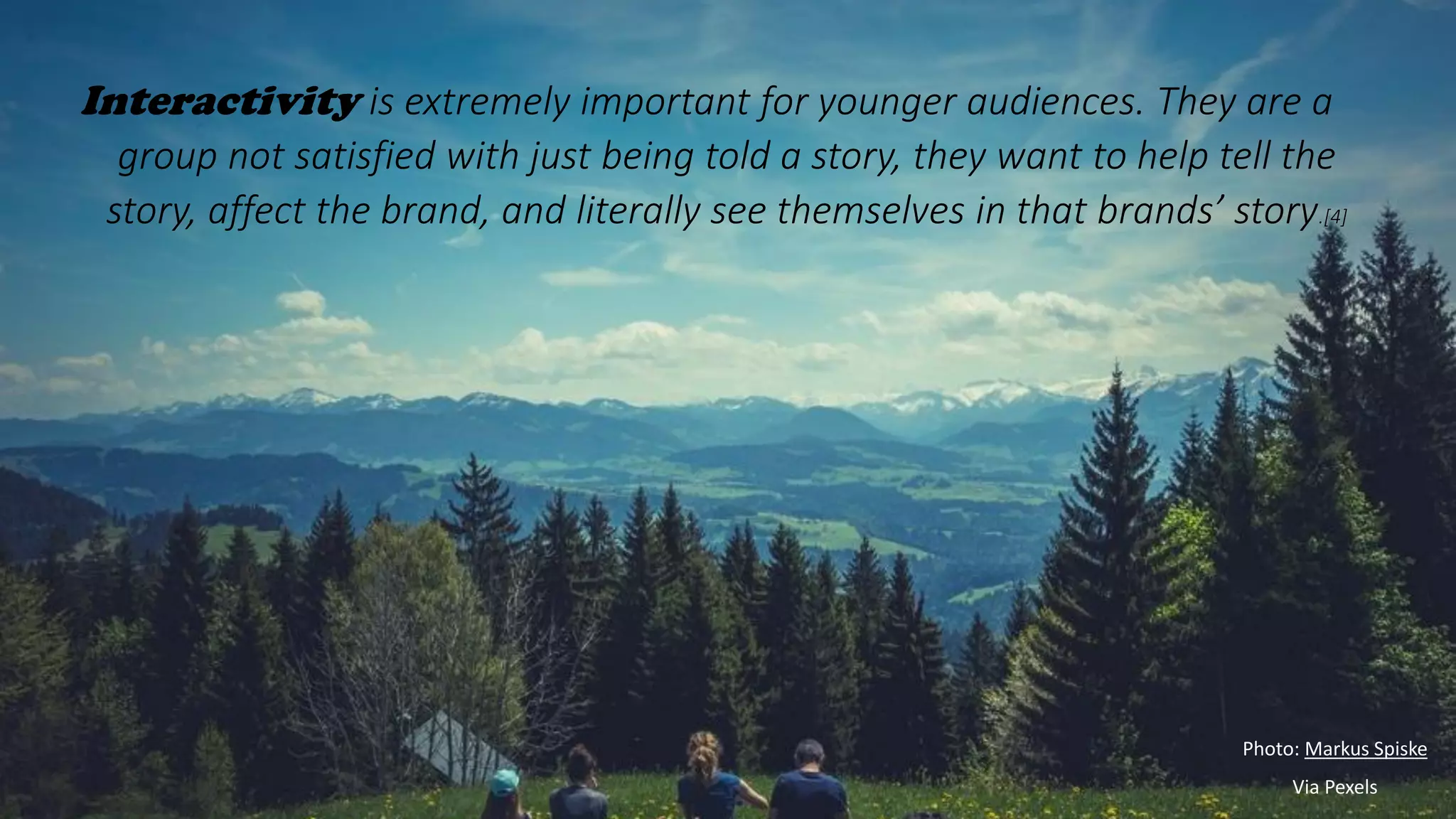 Interactivity is extremely important for younger audiences. They are a
group not satisfied with just being told a story, they want to help tell the
story, affect the brand, and literally see themselves in that brands’ story.[4]
Photo: Markus Spiske
Via Pexels
 