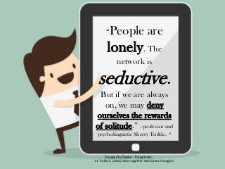 Designed by Dooder - Freepik.com
“People are
lonely. The
network is
seductive.
But if we are always
on, we may deny
ourselves the rewards
of solitude.” - professor and
psycholinguistic Sherry Turkle. 11
11. Turkle, S. (2012). Alone together. Seúl, Corea: Chungrim.
 