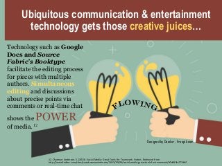 Ubiquitous communication & entertainment
technology gets those creative juices…
Designed by Dooder - Freepik.com
Technology such as Google
Docs and Source
Fabric’s Booktype
facilitate the editing process
for pieces with multiple
authors. Simultaneous
editing and discussions
about precise points via
comments or real-time chat
shows the POWER
of media. 12
12. Charman-Anderson, S. (2013). Social Media: Great Tools For Teamwork. Forbes. Retrieved from
http://www.forbes.com/sites/suwcharmananderson/2013/09/30/social-media-great-tools-for-teamwork/#5a089b277db2
 