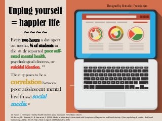 Designed by Vvstudio - Freepik.com
Unplug yourself
= happier life
~~~~
18. Payne, E. Teens' poor mental health linked to social media use. The Ottawa Citizen.
19. Becker, M., Alzahabi, R., & Hopwood, C. (2013). Media Multitasking Is Associated with Symptoms of Depression and Social Anxiety. Cyberpsychology, Behavior, And Social
Networking, 16(2), 132-135. http://dx.doi.org/10.1089/cyber.2012.0291
There appears to be a
correlationbetween
poor adolescent mental
health and social
media.19
Every two hours a day spent
on media, ¼ of students in
the study reported poor self-
rated mental health,
psychological distress, or
suicidal ideation. 18
 