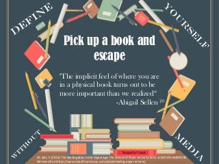 Designed by Freepik
Pick up a book and
escape
20. Jabr, F. (2016). The Reading Brain in the Digital Age: The Science of Paper versus Screens. SCIENTIFIC AMERICAN.
Retrieved from https://www.scientificamerican.com/article/reading-paper-screens/
"The implicit feel of where you are
in a physical book turns out to be
more important than we realized“
-Abigail Sellen 20
 