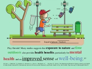 Designed by Eightonesix - Freepik.com
Play Outside! Many studies suggests that exposure to nature and time
outdoors also provides health benefits, particularly for mental
health and an improved sense of well-being. 23
23. Kerr, J., Marshall, S., Godbole, S., Neukam, S., Crist, K., Wasilenko, K., … Buchner, D. (2012). The Relationship Between Outdoor Activity and Health
in Older Adults Using GPS. International Journal of Environmental Research and Public Health, 9(12), 4615–4625. http://doi.org/10.3390/ijerph9124615
 