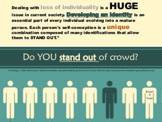 Designed
by
Freepik
Do YOU stand out of crowd?
Dealing with loss of individuality is a HUGE
issue in current society. Developing an identity is an
essential part of every individual evolving into a mature
person. Each person's self-conception is a unique
combination composed of many identifications that allow
them to STAND OUT.4
4. Kriesberg, L. (2003). Identity Issues | Beyond Intractability. Beyondintractability.org. Retrieved 21 October 2016, from http://www.beyondintractability.org/essay/identity-issues
 