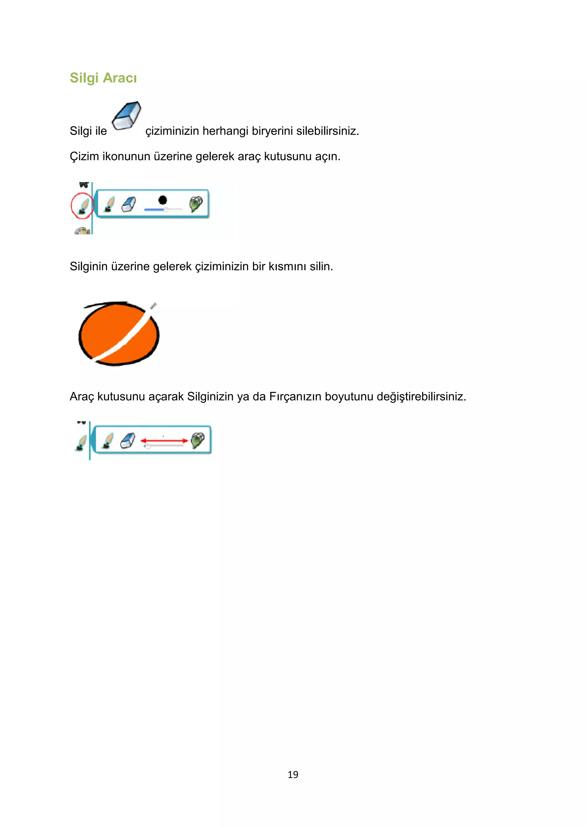 Silgi Aracı

Silgi ile

çiziminizin herhangi biryerini silebilirsiniz.

Çizim ikonunun üzerine gelerek araç kutusunu açın.

Silginin üzerine gelerek çiziminizin bir kısmını silin.

Araç kutusunu açarak Silginizin ya da Fırçanızın boyutunu değiştirebilirsiniz.

19

 