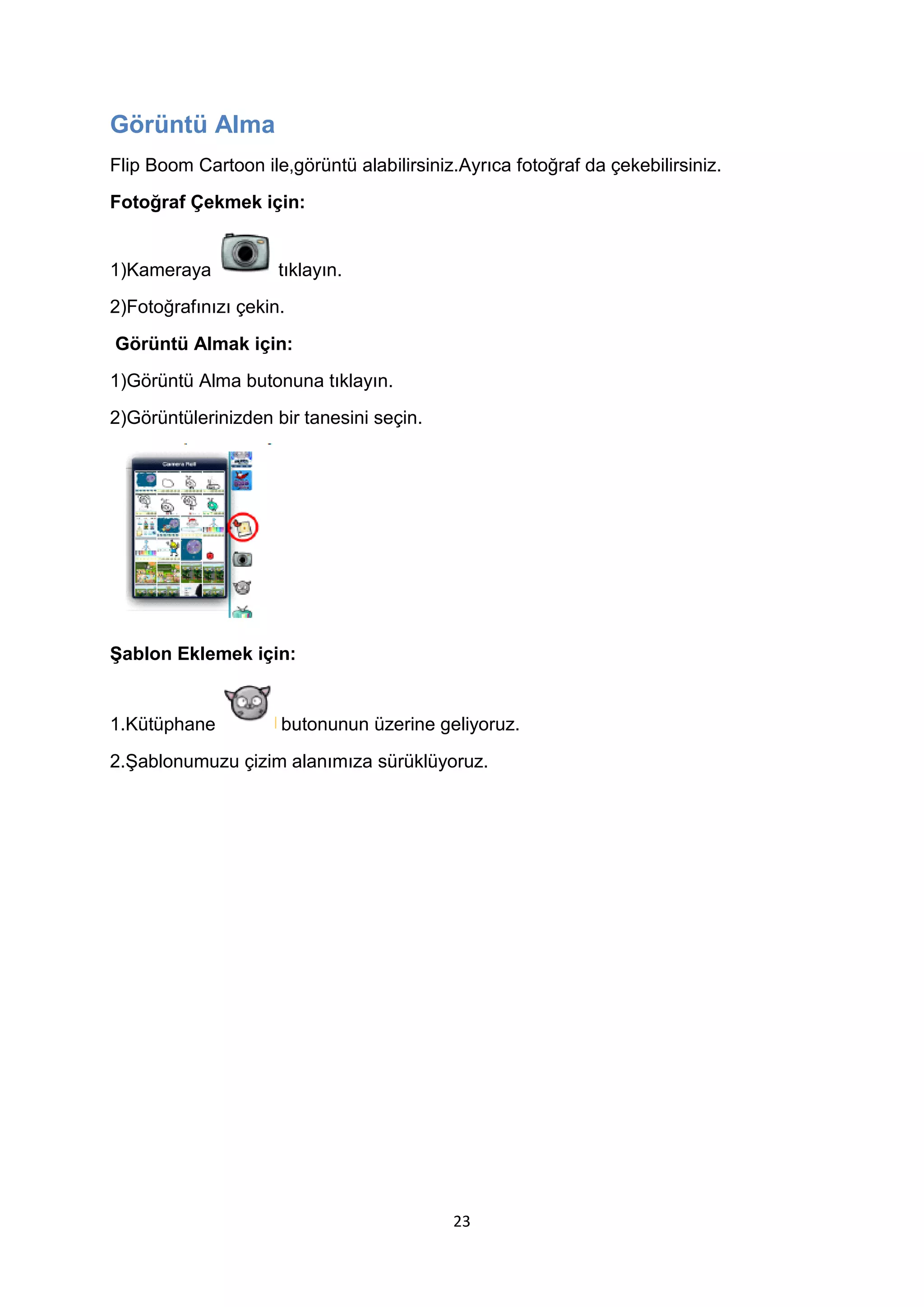 Görüntü Alma
Flip Boom Cartoon ile,görüntü alabilirsiniz.Ayrıca fotoğraf da çekebilirsiniz.
Fotoğraf Çekmek için:

1)Kameraya

tıklayın.

2)Fotoğrafınızı çekin.
Görüntü Almak için:
1)Görüntü Alma butonuna tıklayın.
2)Görüntülerinizden bir tanesini seçin.

Şablon Eklemek için:

1.Kütüphane

butonunun üzerine geliyoruz.

2.Şablonumuzu çizim alanımıza sürüklüyoruz.

23

 