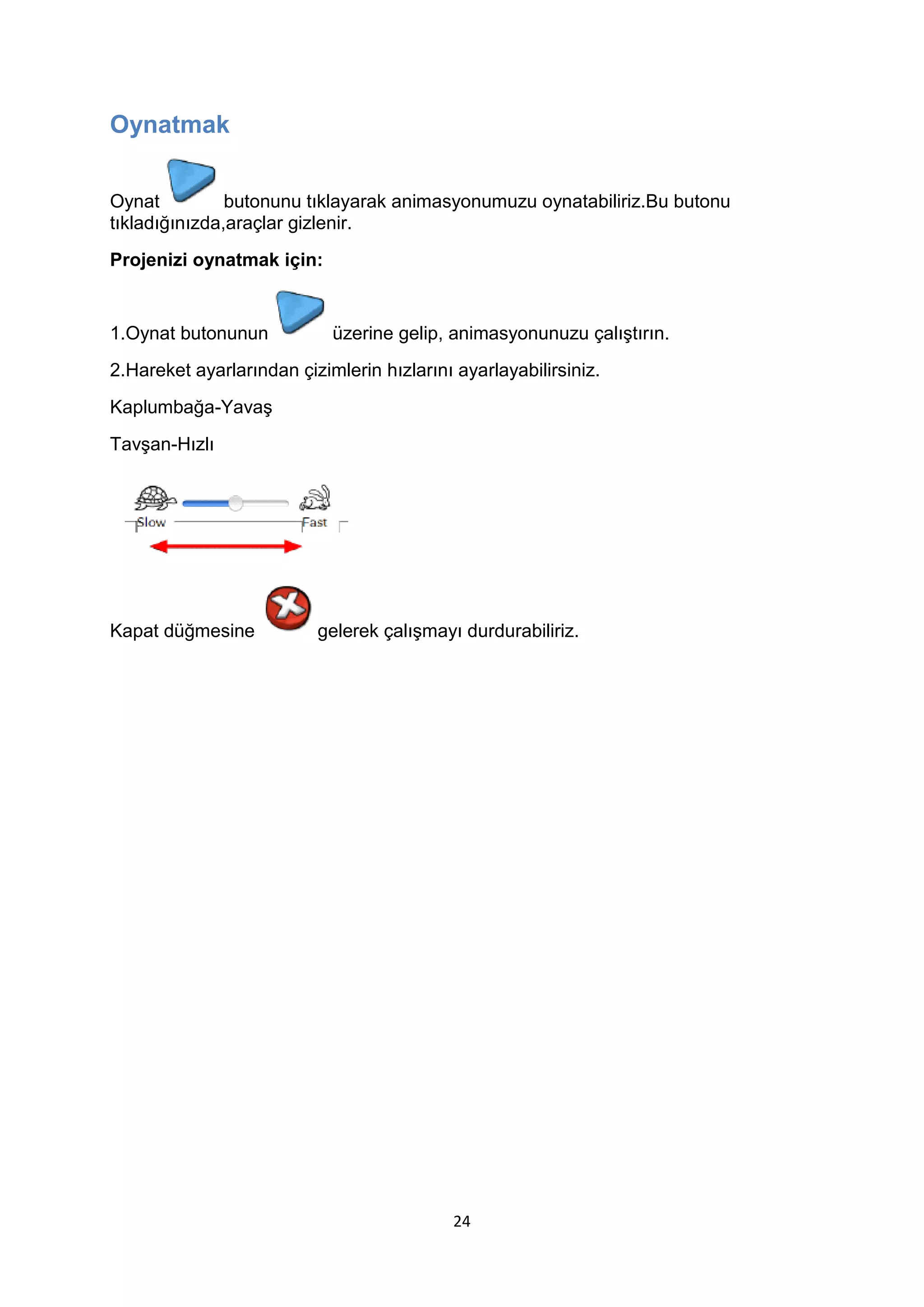 Oynatmak
Oynat
butonunu tıklayarak animasyonumuzu oynatabiliriz.Bu butonu
tıkladığınızda,araçlar gizlenir.
Projenizi oynatmak için:

1.Oynat butonunun

üzerine gelip, animasyonunuzu çalıştırın.

2.Hareket ayarlarından çizimlerin hızlarını ayarlayabilirsiniz.
Kaplumbağa-Yavaş
Tavşan-Hızlı

Kapat düğmesine

gelerek çalışmayı durdurabiliriz.

24

 