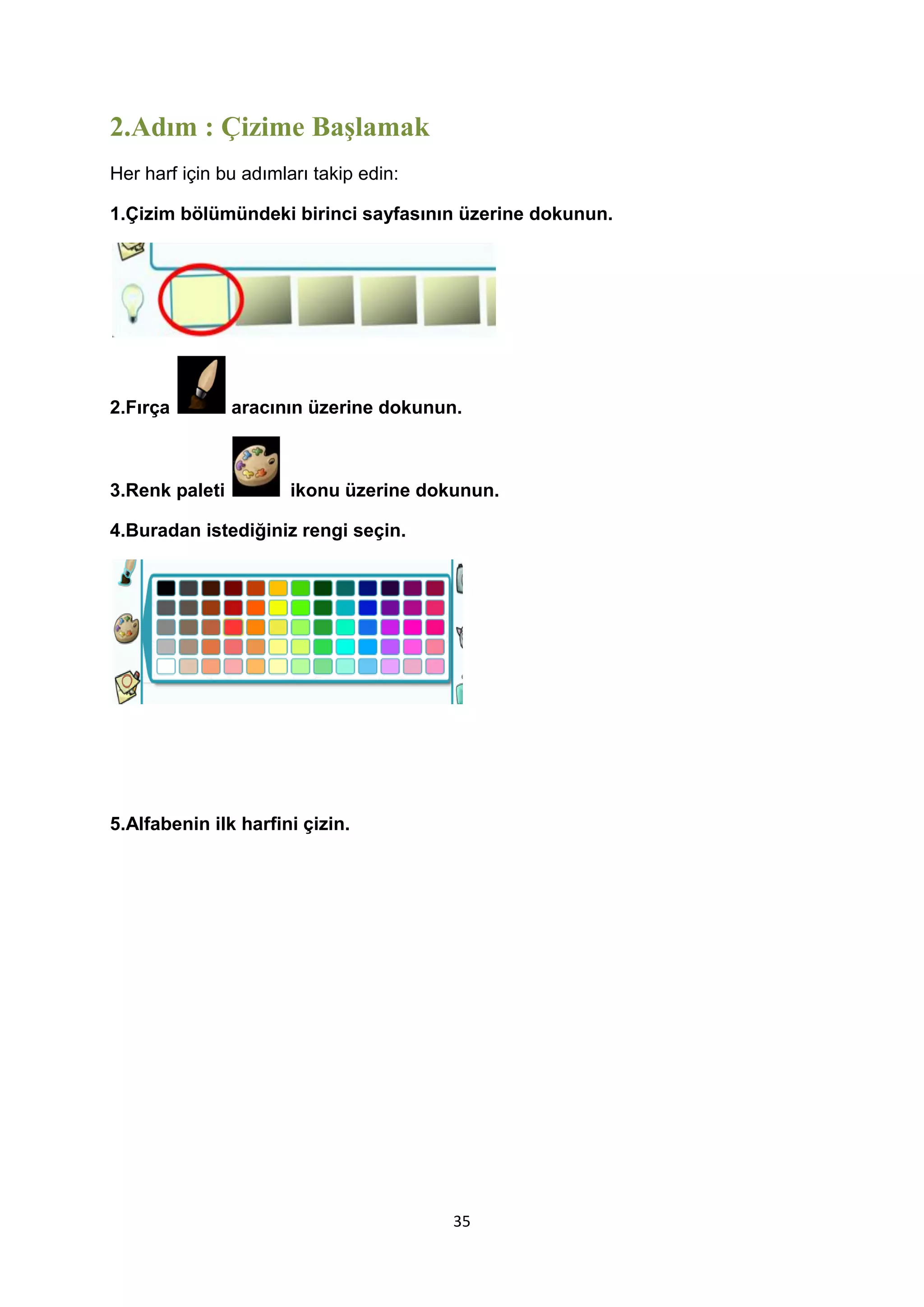 2.Adım : Çizime Başlamak
Her harf için bu adımları takip edin:
1.Çizim bölümündeki birinci sayfasının üzerine dokunun.

2.Fırça

3.Renk paleti

aracının üzerine dokunun.

ikonu üzerine dokunun.

4.Buradan istediğiniz rengi seçin.

5.Alfabenin ilk harfini çizin.

35

 