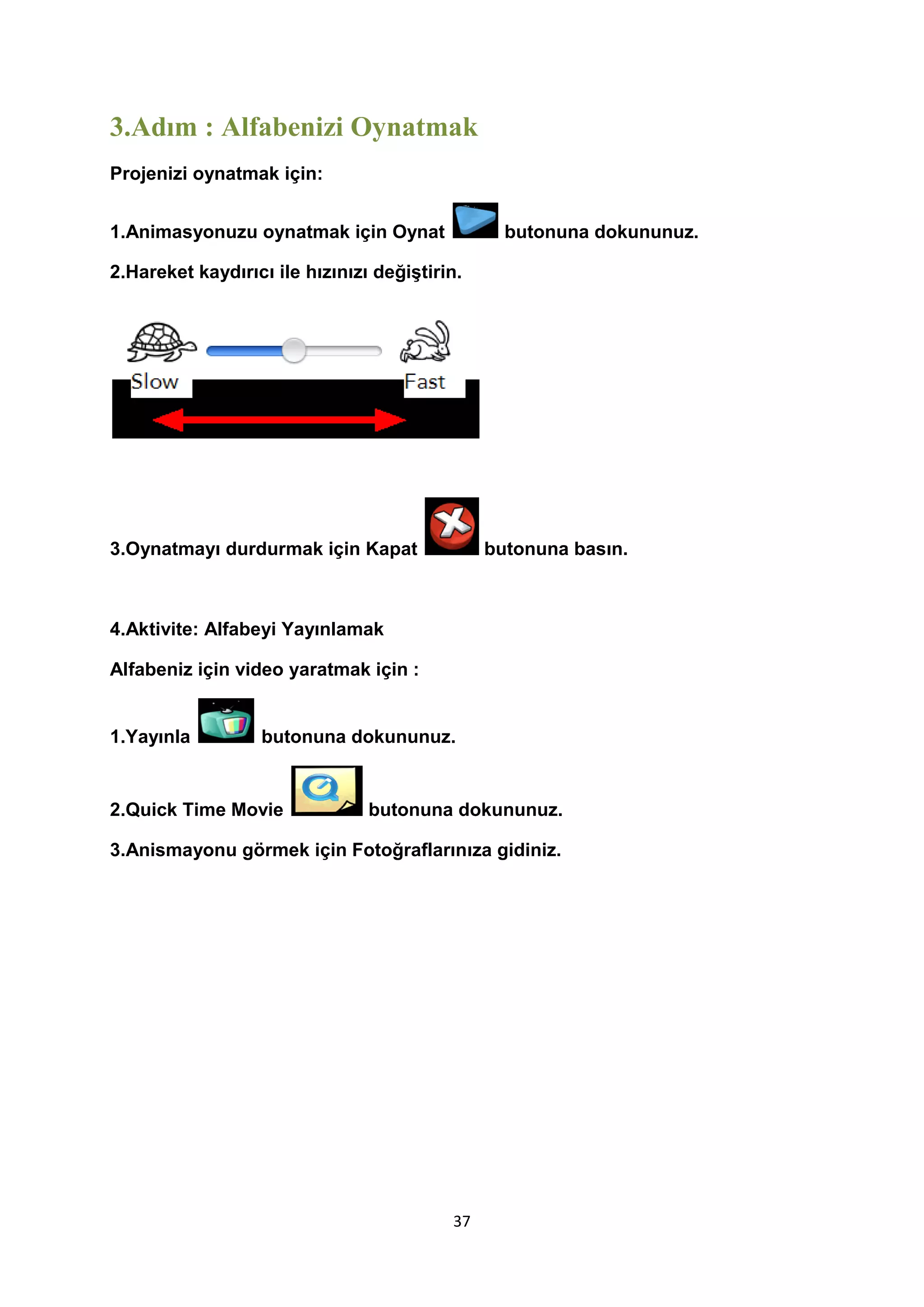 3.Adım : Alfabenizi Oynatmak
Projenizi oynatmak için:
1.Animasyonuzu oynatmak için Oynat

butonuna dokununuz.

2.Hareket kaydırıcı ile hızınızı değiştirin.

3.Oynatmayı durdurmak için Kapat

butonuna basın.

4.Aktivite: Alfabeyi Yayınlamak
Alfabeniz için video yaratmak için :
1.Yayınla

butonuna dokununuz.

2.Quick Time Movie

butonuna dokununuz.

3.Anismayonu görmek için Fotoğraflarınıza gidiniz.

37

 