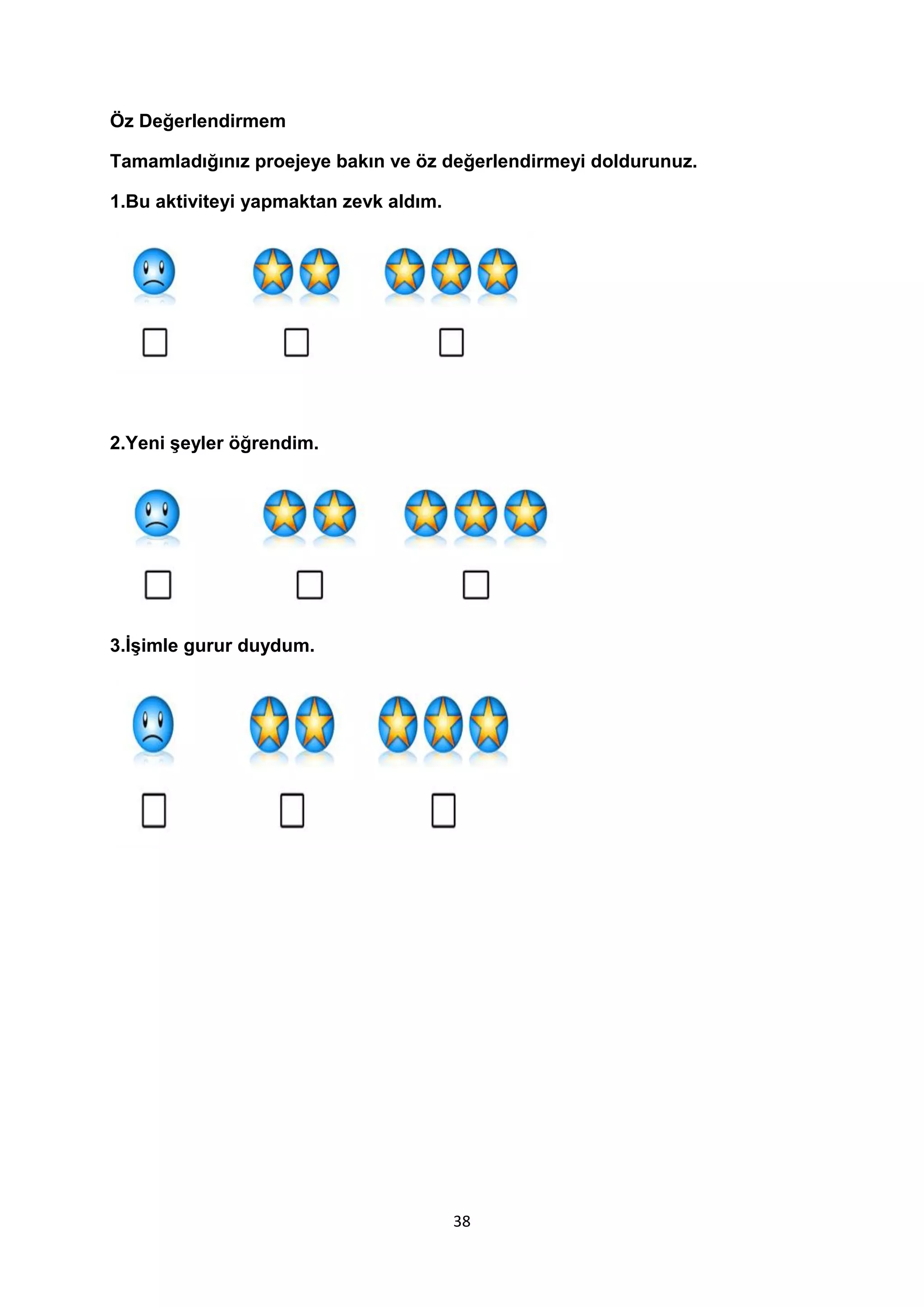 Öz Değerlendirmem
Tamamladığınız proejeye bakın ve öz değerlendirmeyi doldurunuz.
1.Bu aktiviteyi yapmaktan zevk aldım.

2.Yeni şeyler öğrendim.

3.İşimle gurur duydum.

38

 