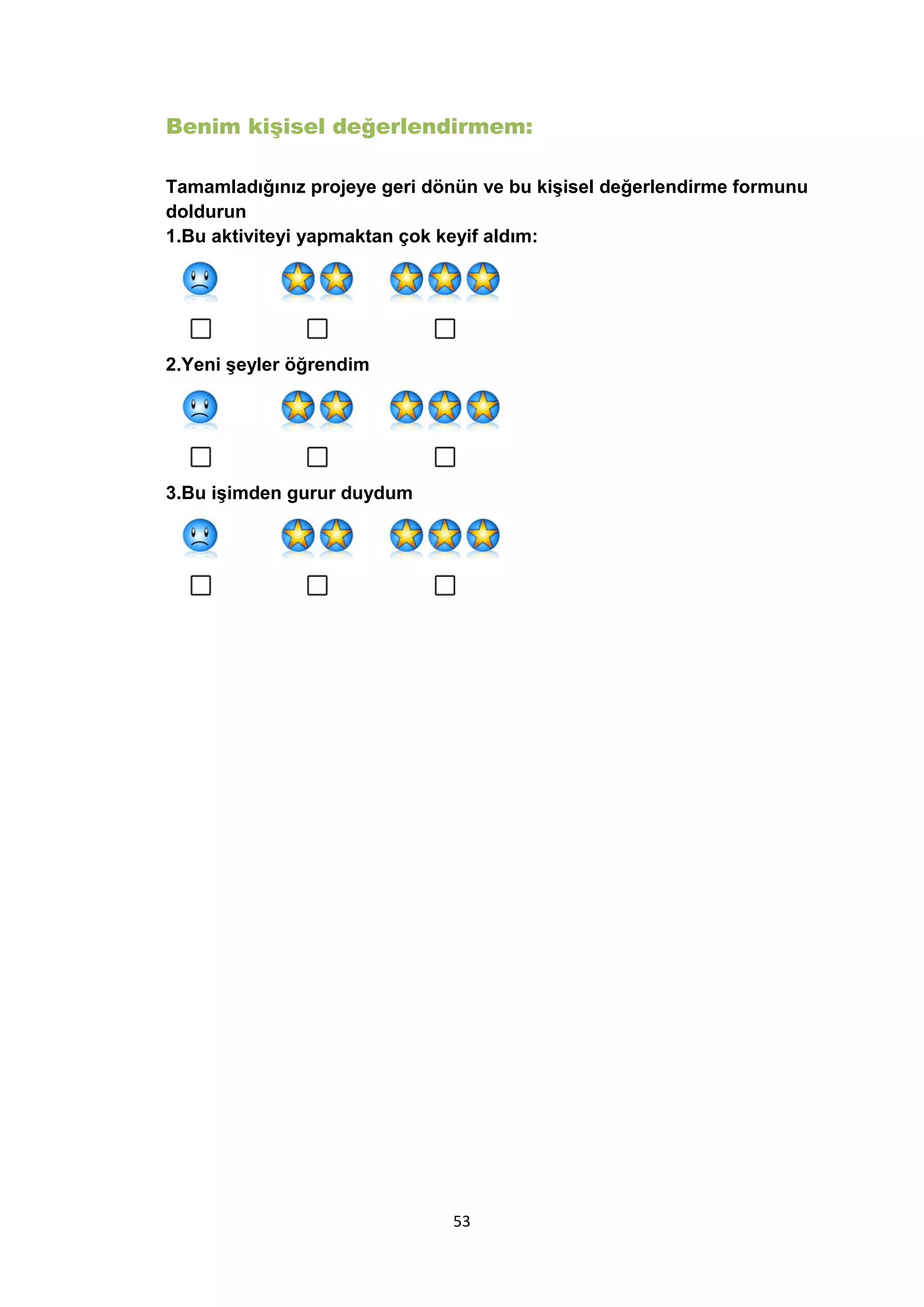 Benim kişisel değerlendirmem:
Tamamladığınız projeye geri dönün ve bu kişisel değerlendirme formunu
doldurun
1.Bu aktiviteyi yapmaktan çok keyif aldım:

2.Yeni şeyler öğrendim

3.Bu işimden gurur duydum

53

 