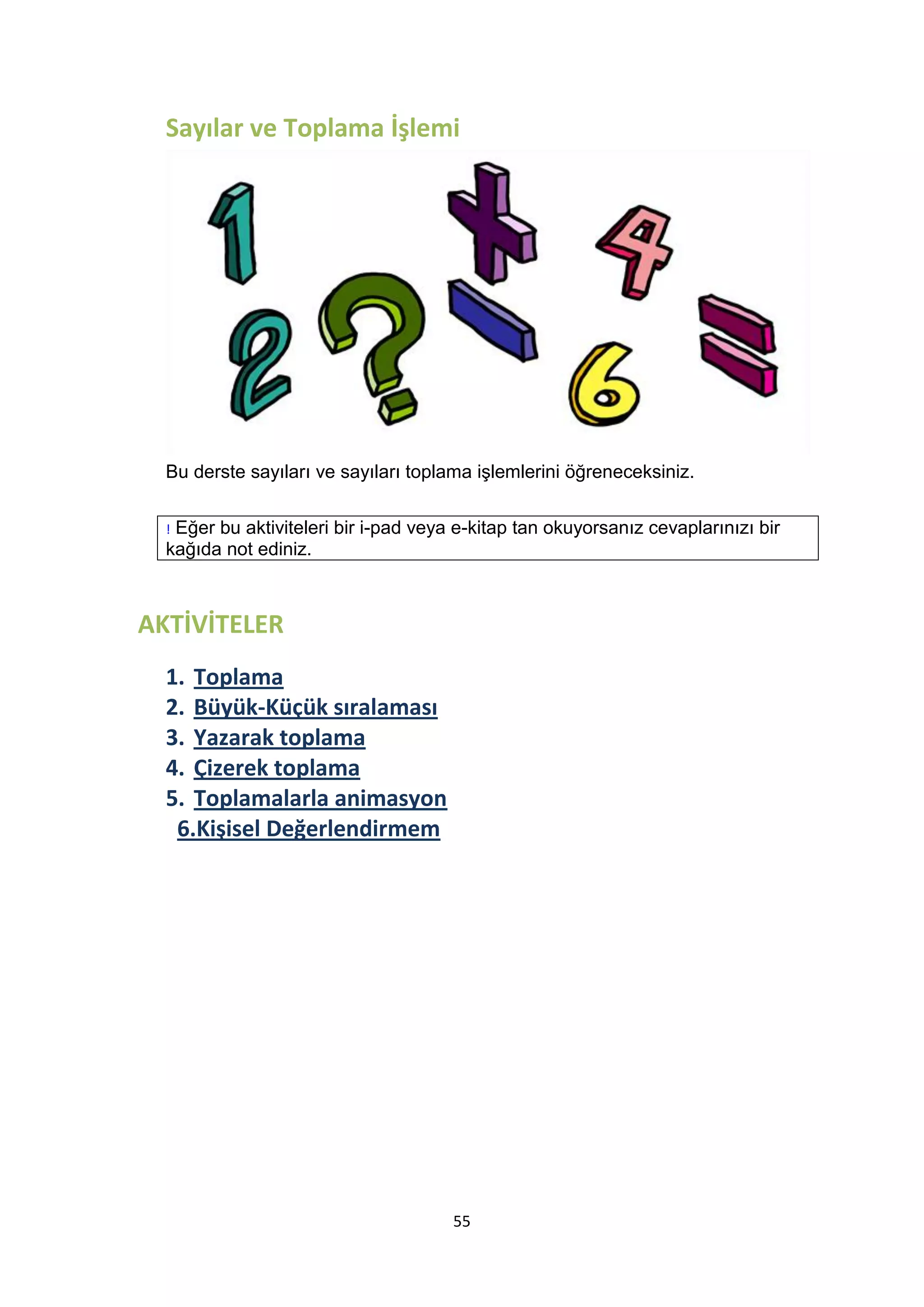 Sayılar ve Toplama İşlemi

Bu derste sayıları ve sayıları toplama işlemlerini öğreneceksiniz.
Eğer bu aktiviteleri bir i-pad veya e-kitap tan okuyorsanız cevaplarınızı bir
kağıda not ediniz.
!

AKTİVİTELER
1. Toplama
2. Büyük-Küçük sıralaması
3. Yazarak toplama
4. Çizerek toplama
5. Toplamalarla animasyon
6.Kişisel Değerlendirmem

55

 