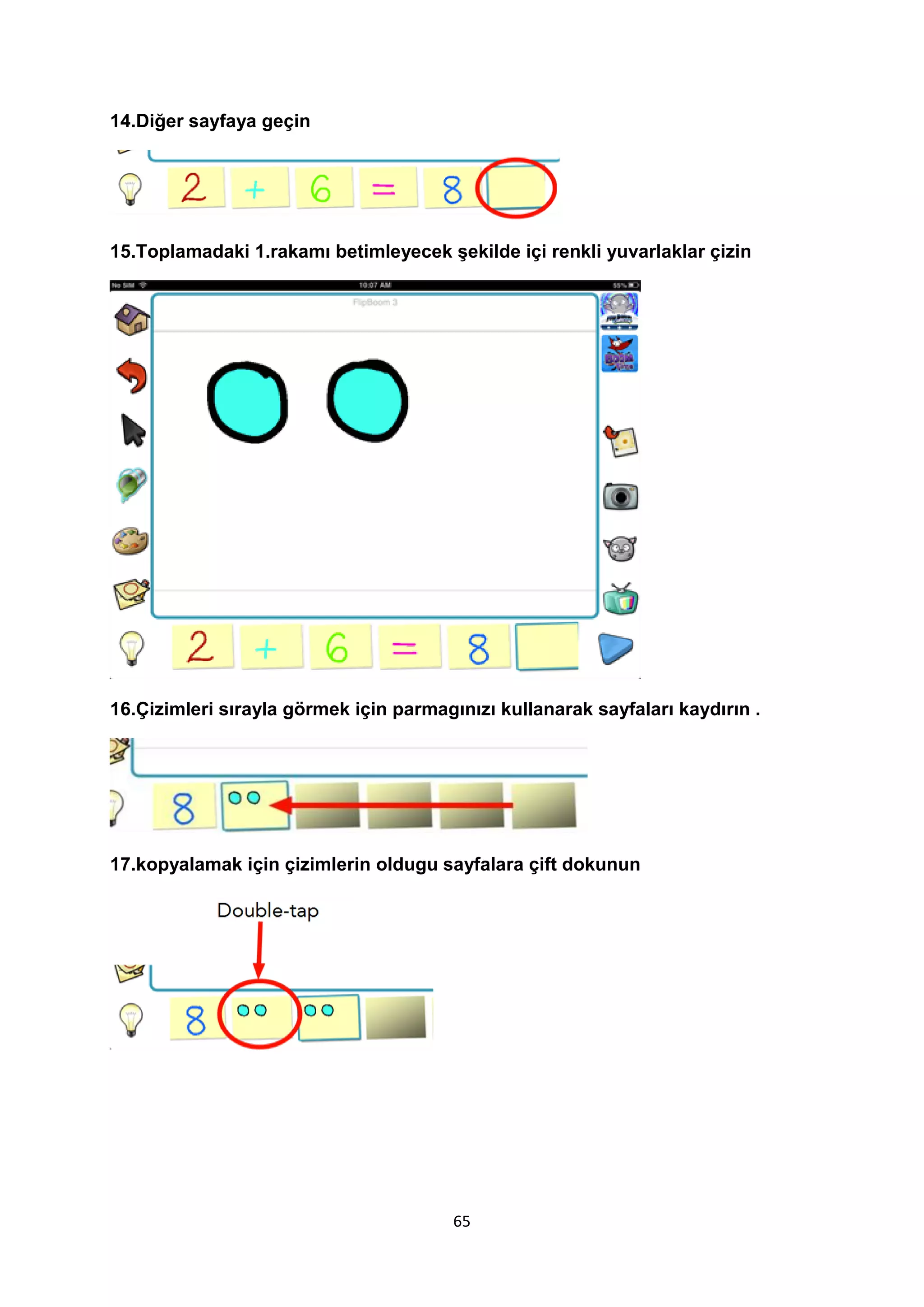 14.Diğer sayfaya geçin

15.Toplamadaki 1.rakamı betimleyecek şekilde içi renkli yuvarlaklar çizin

16.Çizimleri sırayla görmek için parmagınızı kullanarak sayfaları kaydırın .

17.kopyalamak için çizimlerin oldugu sayfalara çift dokunun

65

 