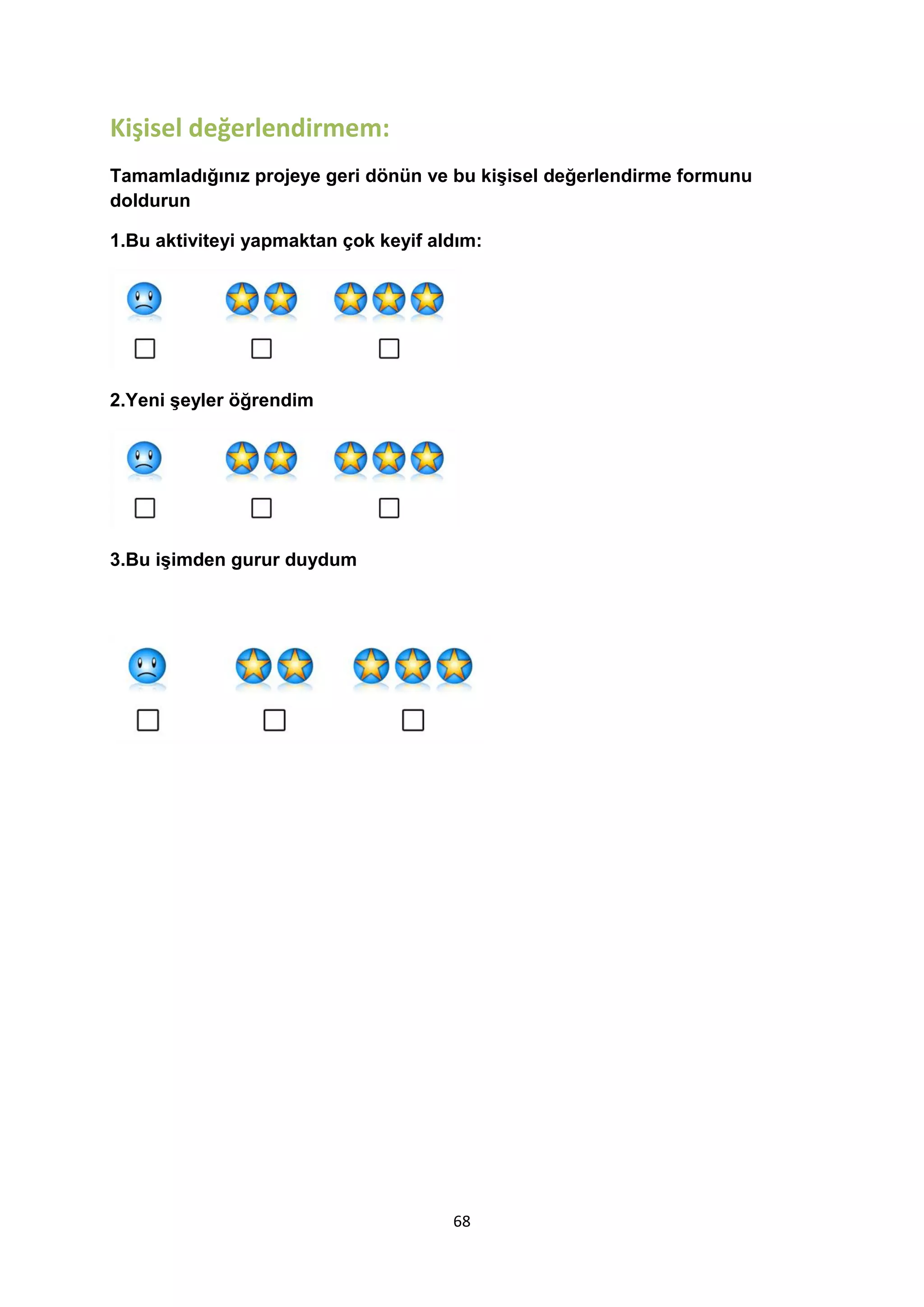 Kişisel değerlendirmem:
Tamamladığınız projeye geri dönün ve bu kişisel değerlendirme formunu
doldurun
1.Bu aktiviteyi yapmaktan çok keyif aldım:

2.Yeni şeyler öğrendim

3.Bu işimden gurur duydum

68

 