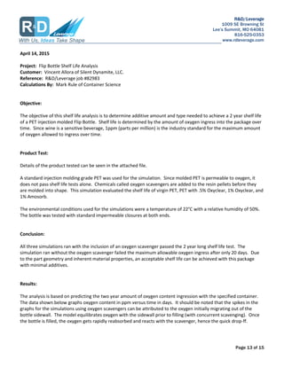 R&D/Leverage
1009 SE Browning St
Lees Summit, MO 64081
816-525-0353
www.rdleverage.com
Page 13 of 15
April 14, 2015
Project: Flip Bottle Shelf Life Analysis
Customer: Vincent Allora of Silent Dynamite, LLC.
Reference: R&D/Leverage job #82983
Calculations By: Mark Rule of Container Science
Objective:
The objective of this shelf life analysis is to determine additive amount and type needed to achieve a 2 year shelf life
of a PET injection molded Flip Bottle. Shelf life is determined by the amount of oxygen ingress into the package over
time. Since wine is a sensitive beverage, 1ppm (parts per million) is the industry standard for the maximum amount
of oxygen allowed to ingress over time.
Product Test:
Details of the product tested can be seen in the attached file.
A standard injection molding grade PET was used for the simulation. Since molded PET is permeable to oxygen, it
does not pass shelf life tests alone. Chemicals called oxygen scavengers are added to the resin pellets before they
are molded into shape. This simulation evaluated the shelf life of virgin PET, PET with .5% Oxyclear, 1% Oxyclear, and
1% Amosorb.
The environmental conditions used for the simulations were a temperature of 22C with a relative humidity of 50%.
The bottle was tested with standard impermeable closures at both ends.
Conclusion:
All three simulations ran with the inclusion of an oxygen scavenger passed the 2 year long shelf life test. The
simulation ran without the oxygen scavenger failed the maximum allowable oxygen ingress after only 20 days. Due
to the part geometry and inherent material properties, an acceptable shelf life can be achieved with this package
with minimal additives.
Results:
The analysis is based on predicting the two year amount of oxygen content ingression with the specified container.
The data shown below graphs oxygen content in ppm versus time in days. It should be noted that the spikes in the
graphs for the simulations using oxygen scavengers can be attributed to the oxygen initially migrating out of the
bottle sidewall. The model equilibrates oxygen with the sidewall prior to filling (with concurrent scavenging). Once
the bottle is filled, the oxygen gets rapidly reabsorbed and reacts with the scavenger, hence the quick drop-ff.
 