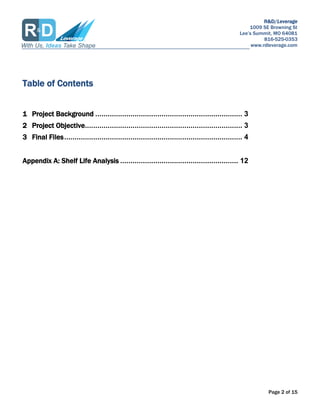 R&D/Leverage
1009 SE Browning St
Lees Summit, MO 64081
816-525-0353
www.rdleverage.com
Page 2 of 15
Table of Contents
1 Project Background ....................................................................... 3
2 Project Objective............................................................................ 3
3 Final Files...................................................................................... 4
Appendix A: Shelf Life Analysis ......................................................... 12
 