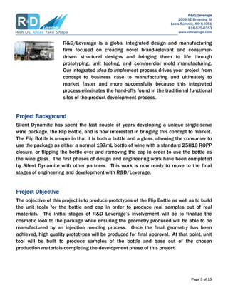 R&D/Leverage
1009 SE Browning St
Lees Summit, MO 64081
816-525-0353
www.rdleverage.com
Page 3 of 15
R&D/Leverage is a global integrated design and manufacturing
firm focused on creating novel brand-relevant and consumer-
driven structural designs and bringing them to life through
prototyping, unit tooling, and commercial mold manufacturing.
Our integrated idea to implement process drives your project from
concept to business case to manufacturing and ultimately to
market faster and more successfully because this integrated
process eliminates the hand-offs found in the traditional functional
silos of the product development process.
Project Background
Silent Dynamite has spent the last couple of years developing a unique single-serve
wine package, the Flip Bottle, and is now interested in bringing this concept to market.
The Flip Bottle is unique in that it is both a bottle and a glass, allowing the consumer to
use the package as either a normal 187mL bottle of wine with a standard 25H18 ROPP
closure, or flipping the bottle over and removing the cap in order to use the bottle as
the wine glass. The first phases of design and engineering work have been completed
by Silent Dynamite with other partners. This work is now ready to move to the final
stages of engineering and development with R&D/Leverage.
Project Objective
The objective of this project is to produce prototypes of the Flip Bottle as well as to build
the unit tools for the bottle and cap in order to produce real samples out of real
materials. The initial stages of R&D Leverages involvement will be to finalize the
cosmetic look to the package while ensuring the geometry produced will be able to be
manufactured by an injection molding process. Once the final geometry has been
achieved, high quality prototypes will be produced for final approval. At that point, unit
tool will be built to produce samples of the bottle and base out of the chosen
production materials completing the development phase of this project.
 