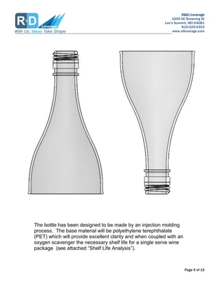 R&D/Leverage
1009 SE Browning St
Lees Summit, MO 64081
816-525-0353
www.rdleverage.com
Page 5 of 15
The bottle has been designed to be made by an injection molding
process. The base material will be polyethylene terephthalate
(PET) which will provide excellent clarity and when coupled with an
oxygen scavenger the necessary shelf life for a single serve wine
package (see attached Shelf Life Analysis).
 