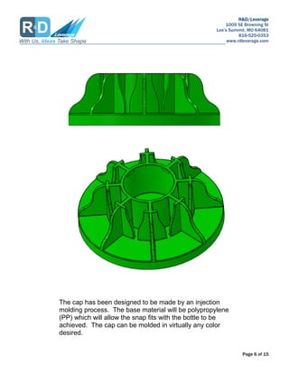 R&D/Leverage
1009 SE Browning St
Lees Summit, MO 64081
816-525-0353
www.rdleverage.com
Page 6 of 15
The cap has been designed to be made by an injection
molding process. The base material will be polypropylene
(PP) which will allow the snap fits with the bottle to be
achieved. The cap can be molded in virtually any color
desired.
 