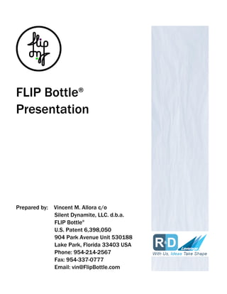 FLIP Bottle®
Presentation
Prepared by: Vincent M. Allora c/o
Silent Dynamite, LLC. d.b.a.
FLIP Bottle®
U.S. Patent 6,398,050
904 Park Avenue Unit 530188
Lake Park, Florida 33403 USA
Phone: 954-214-2567
Fax: 954-337-0777
Email: vin@FlipBottle.com
 