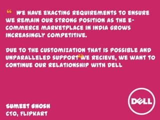 We have exacting requirements to ensure
we remain our strong position as the ecommerce marketplace in India grows
increasingly competitive.
Due to the customization that is possible and
unparalleled support we recieve, we want to
continue our relationship with Dell
Sumeet Ghosh
CTO, Flipkart