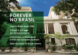 Forever
no Brasil
Atua no Brasil desde 1996.
O Brasil é o 1º lugar
em vendas no mundo.
Crescimento contínuo desde
o início das operações no Brasil.
Sede localizada no Rio de Janeiro.
A EMPRESA
02.
 
