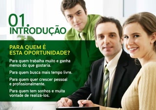 01.
Para quem trabalha muito e ganha
menos do que gostaria.
Para quem busca mais tempo livre.
Para quem quer crescer pessoal
e profissionalmente.
Para quem tem sonhos e muita
vontade de realizá-los.
Para quem é
esta oportunidade?
INTRODUÇÃO
 