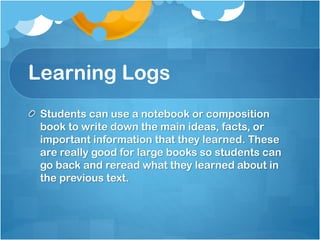 Learning Logs
Students can use a notebook or composition
book to write down the main ideas, facts, or
important information that they learned. These
are really good for large books so students can
go back and reread what they learned about in
the previous text.
 