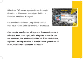 O Instituto FAR nasceu a partir da transformação
de vida ocorrida com os fundadores da Hinode,
Francisco e Adelaide Rodrigues.
Eles decidiram retribuir e compartilhar com os
mais necessitados todas as conquistas alcançadas.
Com atuação na esfera social, o projeto de maior destaque é
o Projeto More, uma organização não governamental e sem
fins lucrativos, que oferece atividades nas áreas de educação,
esporte e cultura para crianças e adolescentes que enfrentam
situação de extrema pobreza e risco social.
 