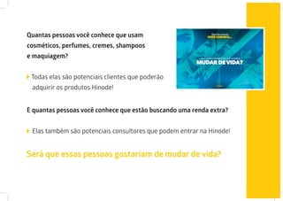 Quantas pessoas você conhece que usam
cosméticos, perfumes, cremes, shampoos
e maquiagem?
Todas elas são potenciais clientes que poderão
adquirir os produtos Hinode!
E quantas pessoas você conhece que estão buscando uma renda extra?
Elas também são potenciais consultores que podem entrar na Hinode!
Será que essas pessoas gostariam de mudar de vida?
 