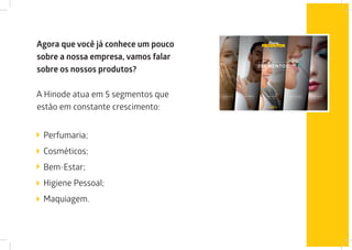 Agora que você já conhece um pouco
sobre a nossa empresa, vamos falar
sobre os nossos produtos?
A Hinode atua em 5 segmentos que
estão em constante crescimento:
Perfumaria;
Cosméticos;
Bem-Estar;
Higiene Pessoal;
Maquiagem.
 