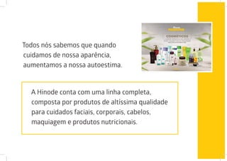Todos nós sabemos que quando
cuidamos de nossa aparência,
aumentamos a nossa autoestima.
A Hinode conta com uma linha completa,
composta por produtos de altíssima qualidade
para cuidados faciais, corporais, cabelos,
maquiagem e produtos nutricionais.
 