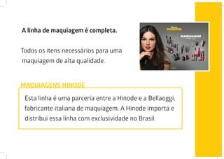 A linha de maquiagem é completa.
Todos os itens necessários para uma
maquiagem de alta qualidade.
Esta linha é uma parceria entre a Hinode e a Bellaoggi,
fabricante italiana de maquiagem. A Hinode importa e
distribui essa linha com exclusividade no Brasil.
MAQUIAGENS HINODE
 