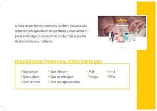 A linha de perfumes femininos também encanta não
somente pela qualidade dos perfumes, mas também
pelas embalagens, valorizando ainda mais o que há
de mais lindo nas mulheres.
Que amam
Que cuidam
Que vencem
Que lideram
Que se entregam
Que são apaixonadas
Mãe
Amiga
FRAGRÂNCIAS PARA MULHERES ESPECIAIS:
Irmã
Filha
 