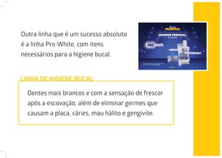 Outra linha que é um sucesso absoluto
é a linha Pro-White, com itens
necessários para a higiene bucal.
Dentes mais brancos e com a sensação de frescor
após a escovação, além de eliminar germes que
causam a placa, cáries, mau hálito e gengivite.
LINHA DE HIGIENE BUCAL
 