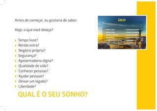 Antes de começar, eu gostaria de saber:
Hoje, o que você deseja?
Tempo livre?
Renda extra?
Negócio próprio?
Segurança?
Aposentadoria digna?
Qualidade de vida?
Conhecer pessoas?
Ajudar pessoas?
Deixar um legado?
Liberdade?
QUAL É O SEU SONHO?
 