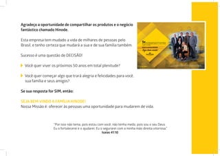 Agradeço a oportunidade de compartilhar os produtos e o negócio
fantástico chamado Hinode.
Esta empresa tem mudado a vida de milhares de pessoas pelo
Brasil, e tenho certeza que mudará a sua e de sua família também.
Sucesso é uma questão de DECISÃO!
Você quer viver os próximos 50 anos em total plenitude?
Você quer começar algo que trará alegria e felicidades para você,
sua família e seus amigos?
Se sua resposta for SIM, então:
“Por isso não tema, pois estou com você; não tenha medo, pois sou o seu Deus.
Eu o fortalecerei e o ajudarei; Eu o segurarei com a minha mão direita vitoriosa.”
Isaías 41:10
SEJA BEM-VINDO A FAMÍLIA HINODE!
Nossa Missão é: oferecer às pessoas uma oportunidade para mudarem de vida.
 