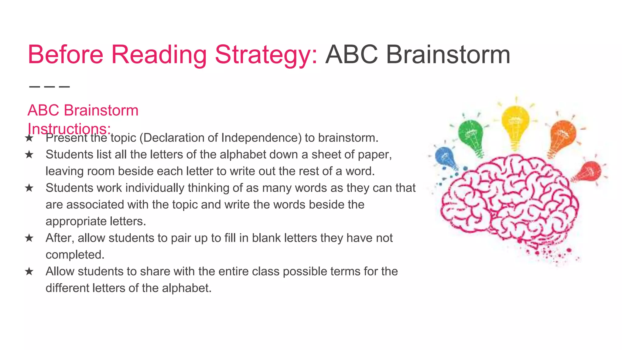 Before Reading Strategy: ABC Brainstorm
★ Present the topic (Declaration of Independence) to brainstorm.
★ Students list all the letters of the alphabet down a sheet of paper,
leaving room beside each letter to write out the rest of a word.
★ Students work individually thinking of as many words as they can that
are associated with the topic and write the words beside the
appropriate letters.
★ After, allow students to pair up to fill in blank letters they have not
completed.
★ Allow students to share with the entire class possible terms for the
different letters of the alphabet.
ABC Brainstorm
Instructions:
 