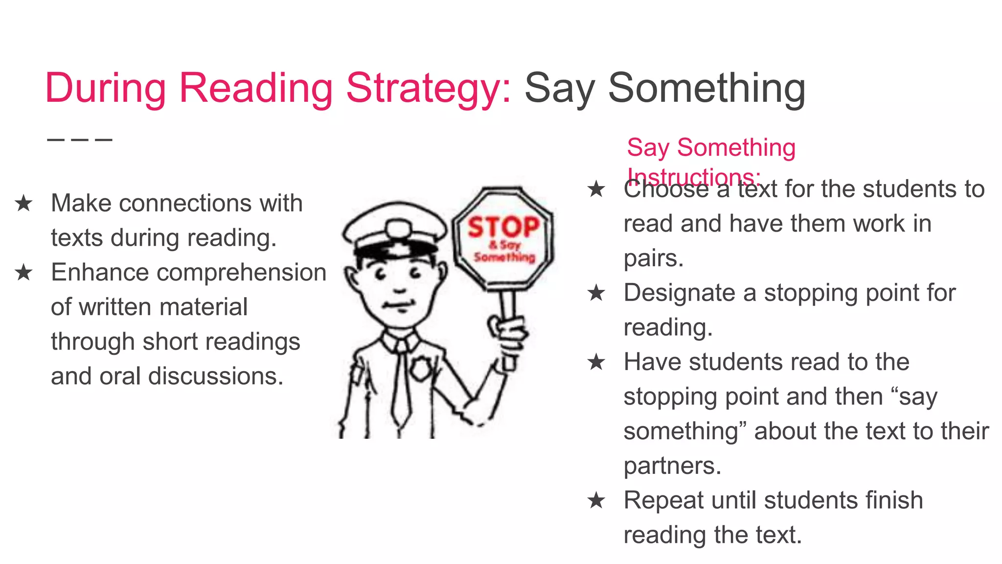 During Reading Strategy: Say Something
★ Make connections with
texts during reading.
★ Enhance comprehension
of written material
through short readings
and oral discussions.
Say Something
Instructions:★ Choose a text for the students to
read and have them work in
pairs.
★ Designate a stopping point for
reading.
★ Have students read to the
stopping point and then “say
something” about the text to their
partners.
★ Repeat until students finish
reading the text.
 