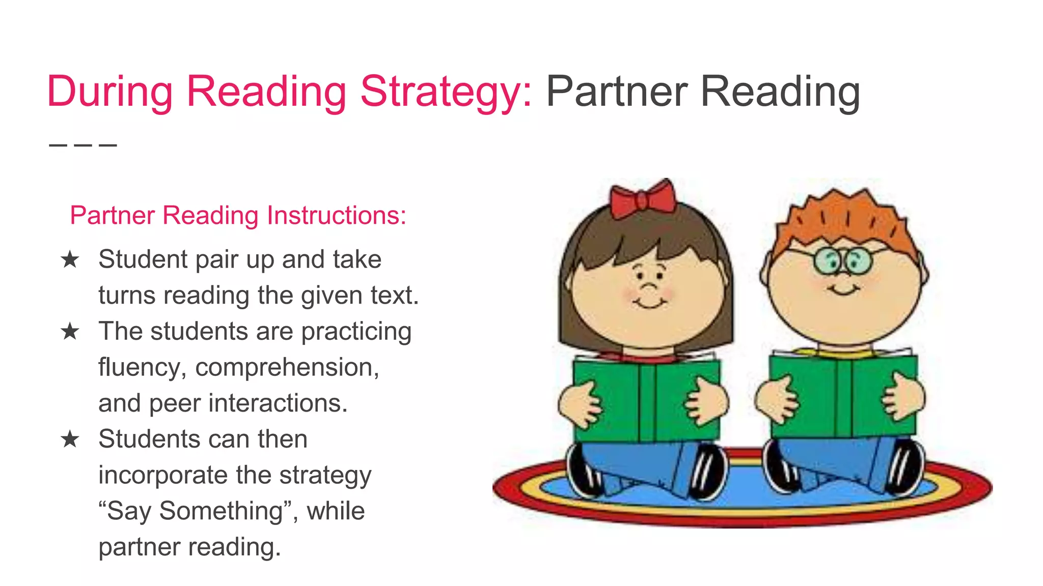 During Reading Strategy: Partner Reading
★ Student pair up and take
turns reading the given text.
★ The students are practicing
fluency, comprehension,
and peer interactions.
★ Students can then
incorporate the strategy
“Say Something”, while
partner reading.
Partner Reading Instructions:
 