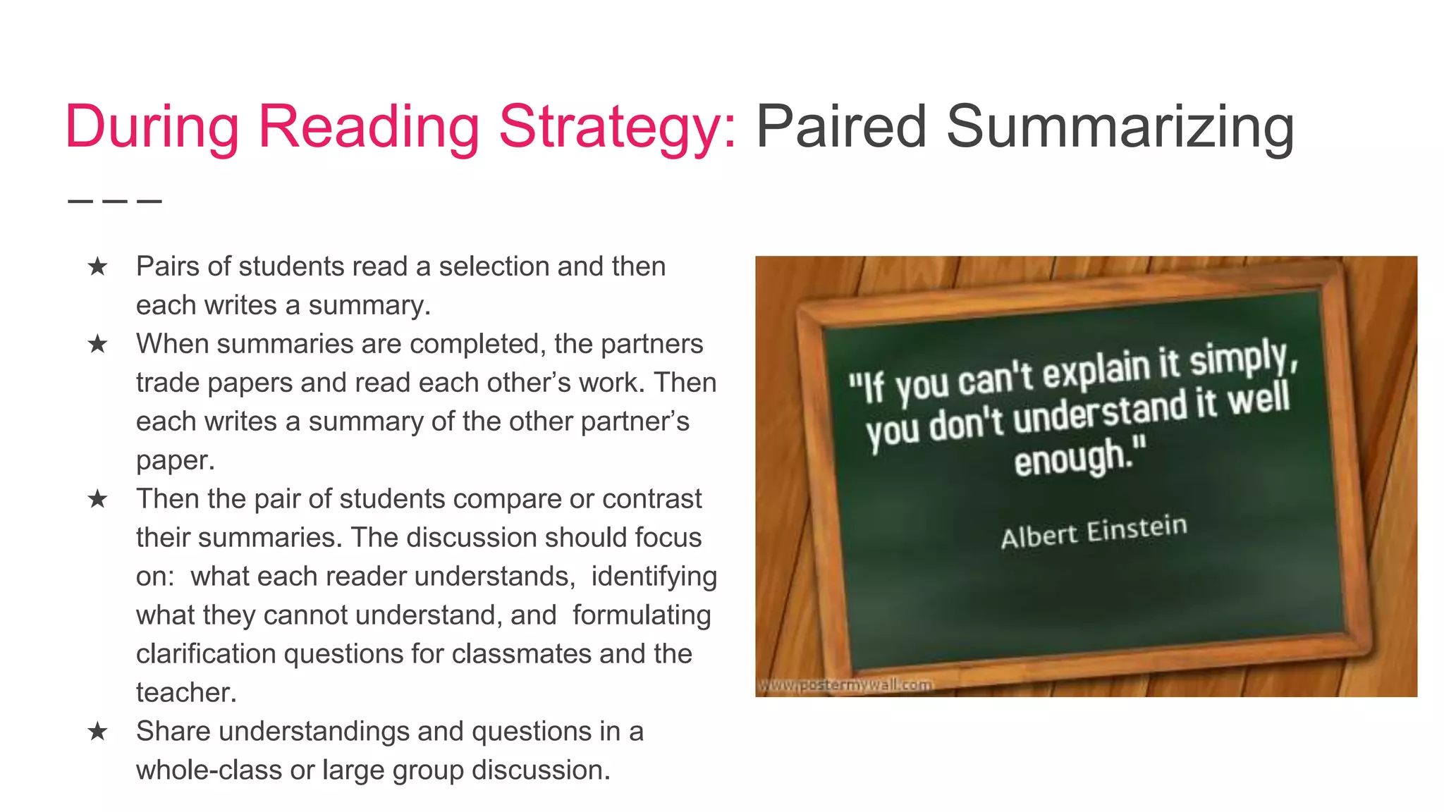 During Reading Strategy: Paired Summarizing
★ Pairs of students read a selection and then
each writes a summary.
★ When summaries are completed, the partners
trade papers and read each other’s work. Then
each writes a summary of the other partner’s
paper.
★ Then the pair of students compare or contrast
their summaries. The discussion should focus
on: what each reader understands, identifying
what they cannot understand, and formulating
clarification questions for classmates and the
teacher.
★ Share understandings and questions in a
whole-class or large group discussion.
 
