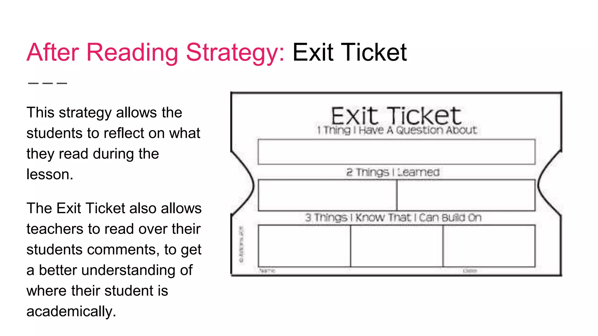 After Reading Strategy: Exit Ticket
This strategy allows the
students to reflect on what
they read during the
lesson.
The Exit Ticket also allows
teachers to read over their
students comments, to get
a better understanding of
where their student is
academically.
 