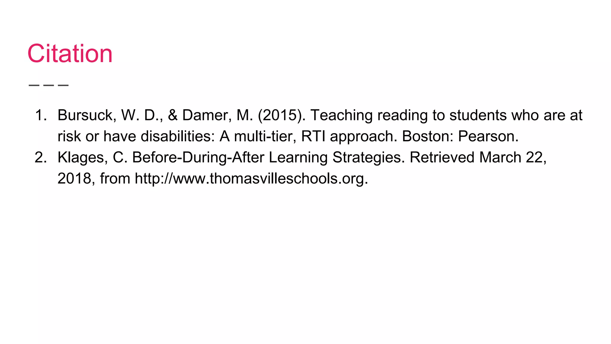 Citation
1. Bursuck, W. D., & Damer, M. (2015). Teaching reading to students who are at
risk or have disabilities: A multi-tier, RTI approach. Boston: Pearson.
2. Klages, C. Before-During-After Learning Strategies. Retrieved March 22,
2018, from http://www.thomasvilleschools.org.
 