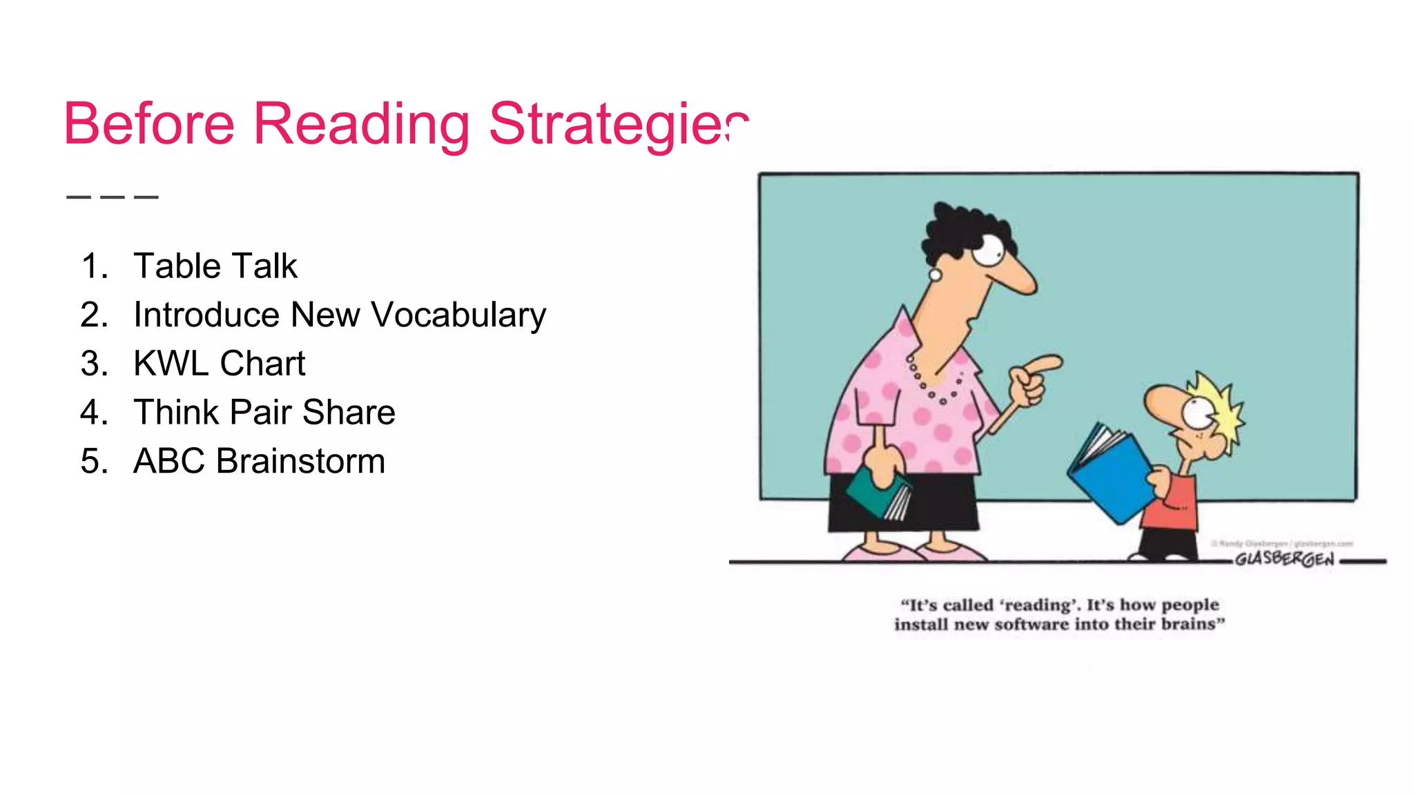 Before Reading Strategies
1. Table Talk
2. Introduce New Vocabulary
3. KWL Chart
4. Think Pair Share
5. ABC Brainstorm
 
